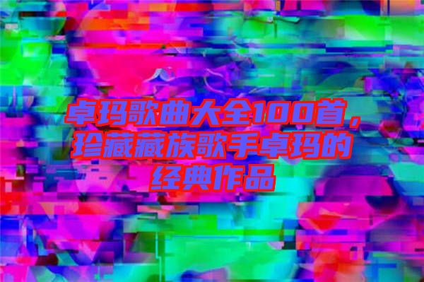 卓瑪歌曲大全100首，珍藏藏族歌手卓瑪?shù)慕?jīng)典作品