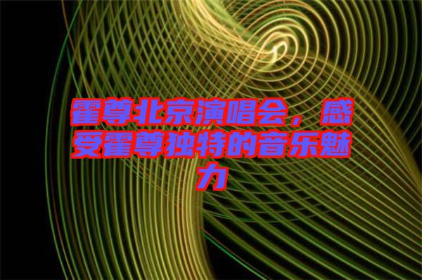 霍尊北京演唱會，感受霍尊獨特的音樂魅力