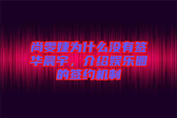 尚雯婕為什么沒(méi)有簽華晨宇，介紹娛樂(lè)圈的簽約機(jī)制