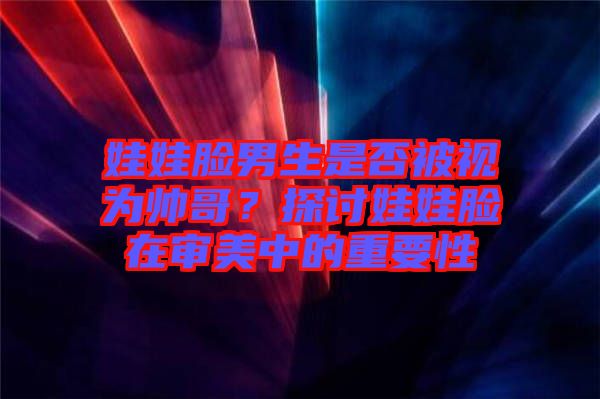 娃娃臉男生是否被視為帥哥？探討娃娃臉在審美中的重要性