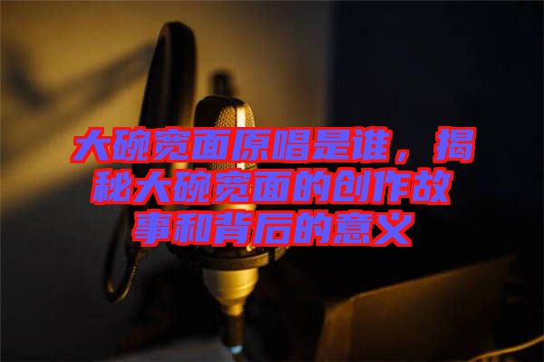 大碗寬面原唱是誰，揭秘大碗寬面的創(chuàng)作故事和背后的意義