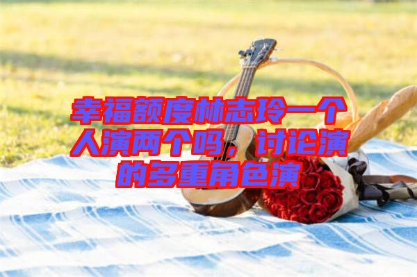 幸福額度林志玲一個人演兩個嗎，討論演的多重角色演