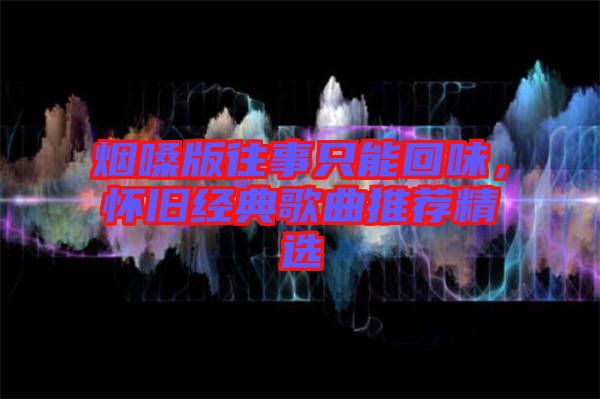 煙嗓版往事只能回味，懷舊經(jīng)典歌曲推薦精選