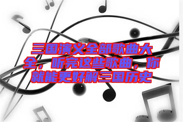 三國(guó)演義全部歌曲大全，聽(tīng)完這些歌曲，你就能更好解三國(guó)歷史