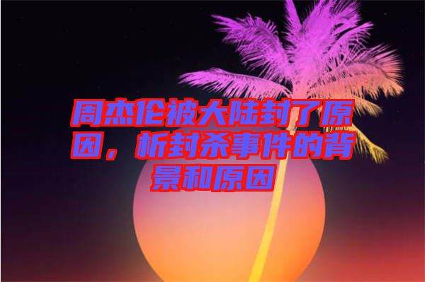 周杰倫被大陸封了原因，析封殺事件的背景和原因