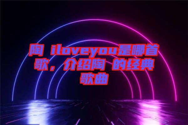 陶喆iloveyou是哪首歌，介紹陶喆的經(jīng)典歌曲