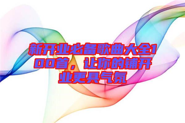 新開業(yè)必備歌曲大全100首，讓你的鋪開業(yè)更具氣氛