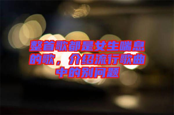 整首歌都是女生喘息的歌，介紹流行歌曲中的別問題