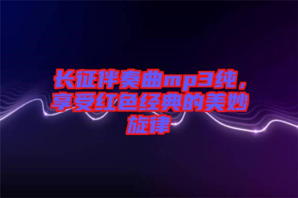 長征伴奏曲mp3純，享受紅色經(jīng)典的美妙旋律
