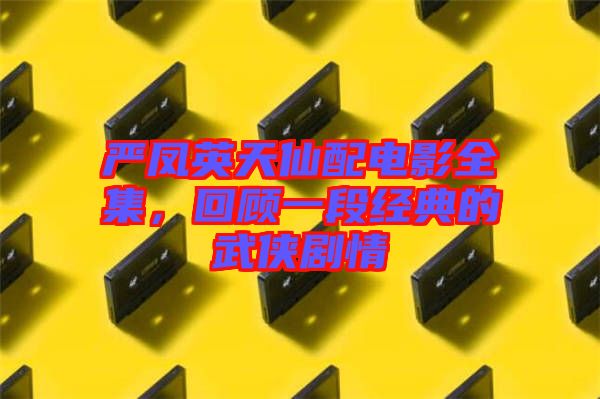 嚴鳳英天仙配電影全集，回顧一段經(jīng)典的武俠劇情