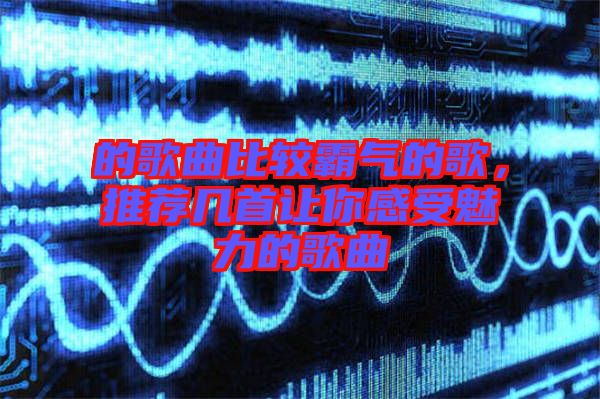 的歌曲比較霸氣的歌，推薦幾首讓你感受魅力的歌曲