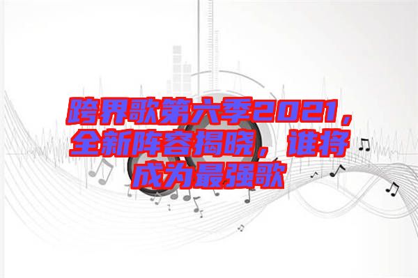 跨界歌第六季2021，全新陣容揭曉，誰將成為最強(qiáng)歌