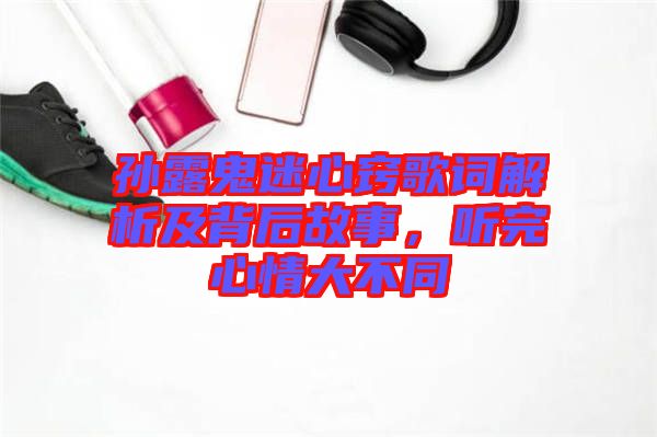 孫露鬼迷心竅歌詞解析及背后故事，聽完心情大不同