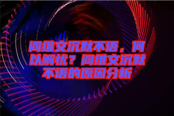 閻維文沉默不語，何以解憂？閻維文沉默不語的原因分析
