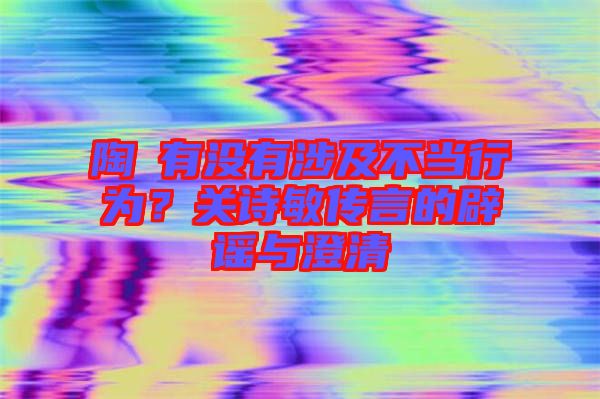 陶喆有沒有涉及不當(dāng)行為？關(guān)詩敏傳言的辟謠與澄清