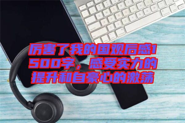 厲害了我的國觀后感1500字，感受實力的提升和自豪心的激蕩