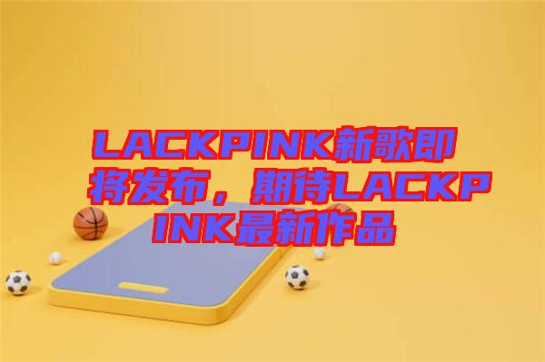 LACKPINK新歌即將發(fā)布，期待LACKPINK最新作品