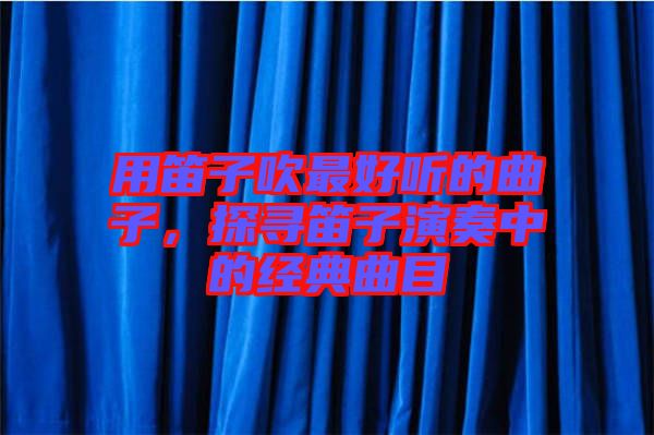 用笛子吹最好聽的曲子，探尋笛子演奏中的經(jīng)典曲目