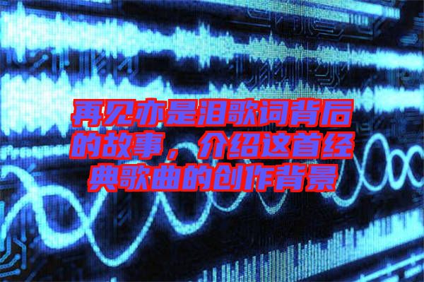 再見亦是淚歌詞背后的故事，介紹這首經(jīng)典歌曲的創(chuàng)作背景
