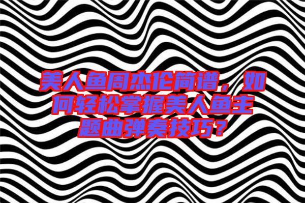 美人魚周杰倫簡譜，如何輕松掌握美人魚主題曲彈奏技巧？