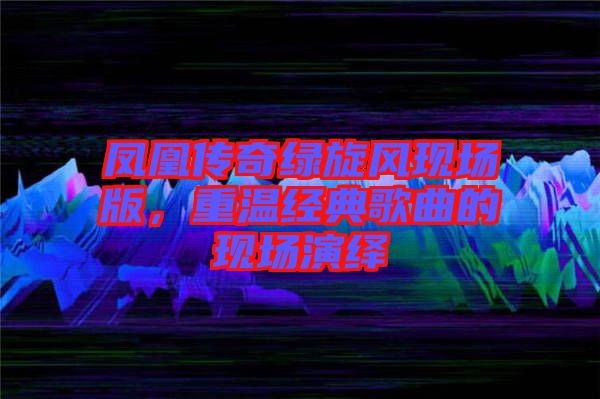 鳳凰傳奇綠旋風現(xiàn)場版，重溫經典歌曲的現(xiàn)場演繹