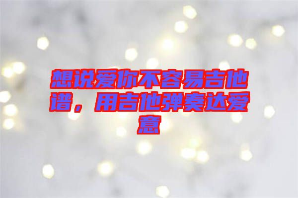 想說愛你不容易吉他譜，用吉他彈奏達(dá)愛意