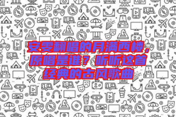 安雯翻唱的月滿西樓，原唱是誰？聽聽這首經(jīng)典的古風歌曲