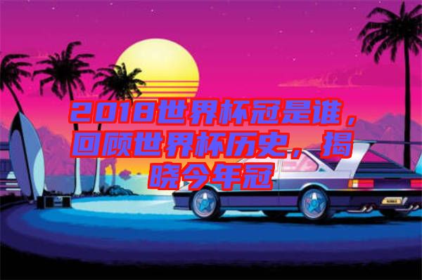 2018世界杯冠是誰，回顧世界杯歷史，揭曉今年冠