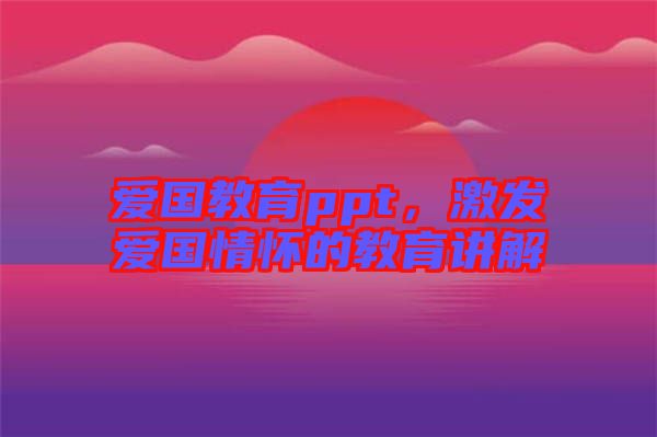 愛國(guó)教育ppt，激發(fā)愛國(guó)情懷的教育講解