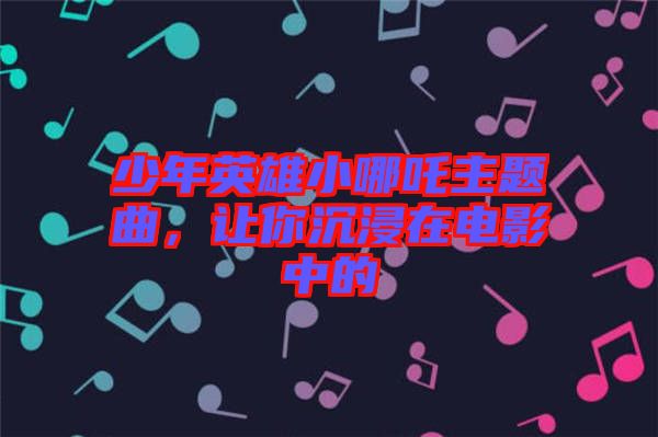 少年英雄小哪吒主題曲，讓你沉浸在電影中的