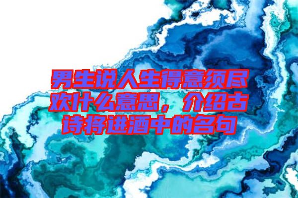 男生說人生得意須盡歡什么意思，介紹古詩將進酒中的名句