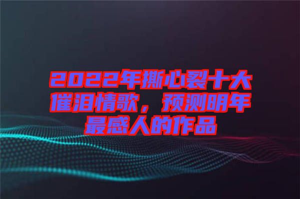 2022年撕心裂十大催淚情歌，預測明年最感人的作品