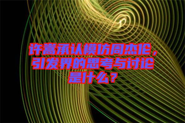 許嵩承認(rèn)模仿周杰倫，引發(fā)界的思考與討論是什么？