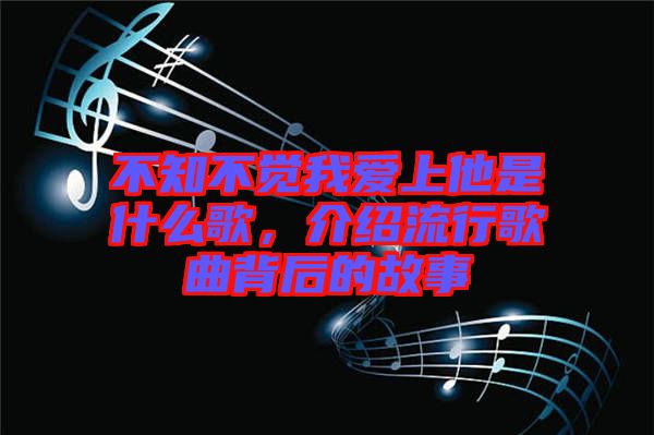 不知不覺我愛上他是什么歌，介紹流行歌曲背后的故事