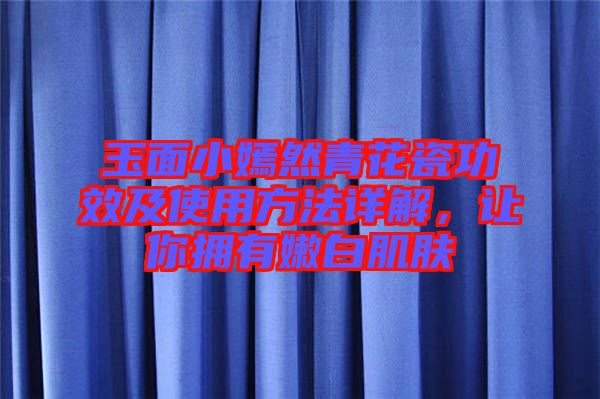玉面小嫣然青花瓷功效及使用方法詳解，讓你擁有嫩白肌膚
