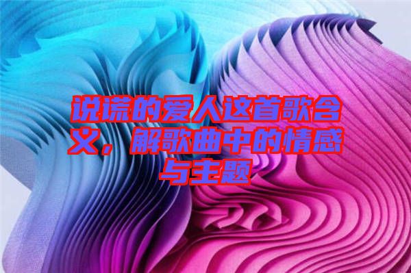 說謊的愛人這首歌含義，解歌曲中的情感與主題