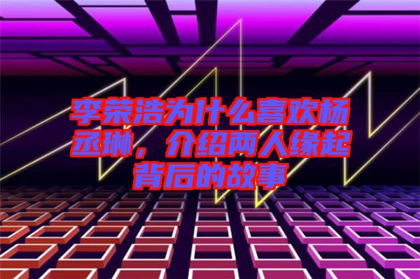 李榮浩為什么喜歡楊丞琳，介紹兩人緣起背后的故事