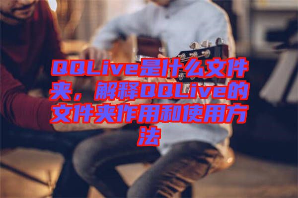 QQLive是什么文件夾，解釋QQLive的文件夾作用和使用方法