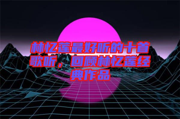 林憶蓮最好聽(tīng)的十首歌聽(tīng)，回顧林憶蓮經(jīng)典作品
