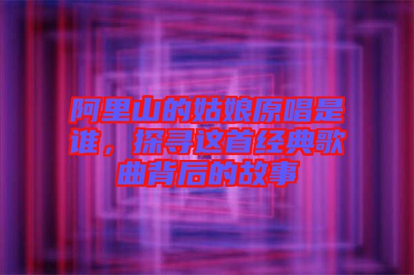 阿里山的姑娘原唱是誰，探尋這首經(jīng)典歌曲背后的故事