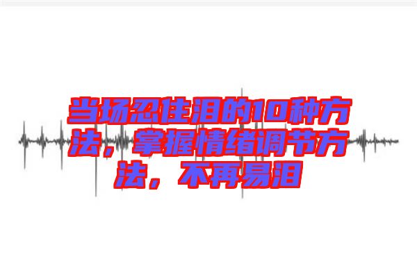 當(dāng)場忍住淚的10種方法，掌握情緒調(diào)節(jié)方法，不再易淚