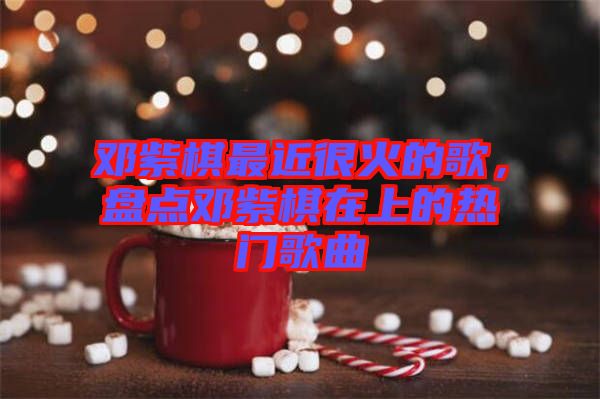 鄧紫棋最近很火的歌，盤點鄧紫棋在上的熱門歌曲
