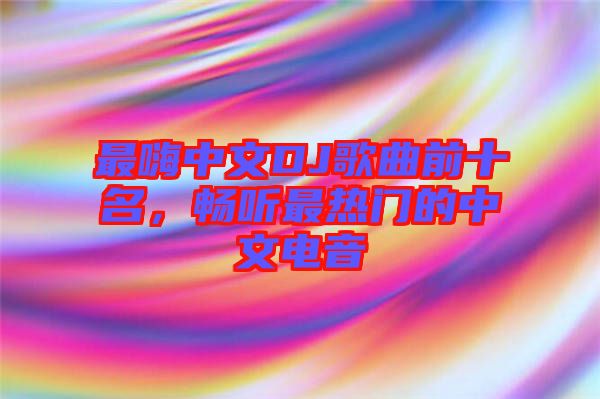 最嗨中文DJ歌曲前十名，暢聽(tīng)最熱門的中文電音