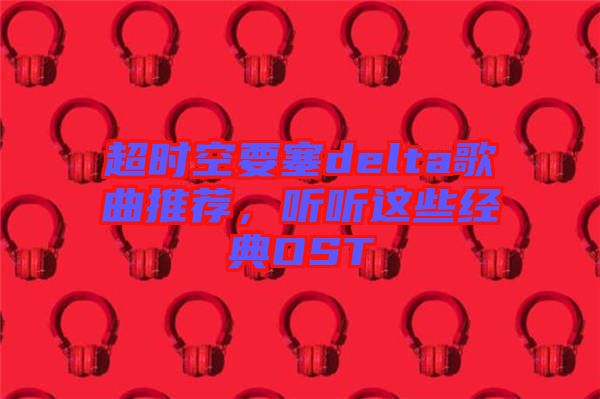 超時(shí)空要塞delta歌曲推薦，聽(tīng)聽(tīng)這些經(jīng)典OST