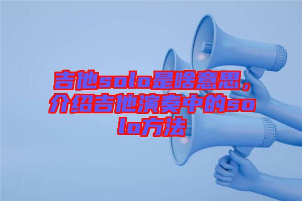 吉他solo是啥意思，介紹吉他演奏中的solo方法