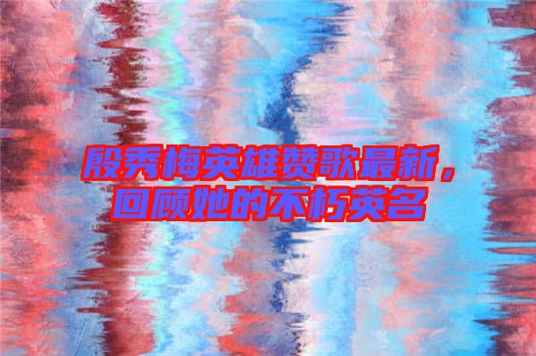 殷秀梅英雄贊歌最新，回顧她的不朽英名