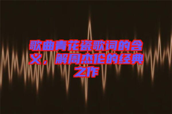 歌曲青花瓷歌詞的含義，解周杰倫的經(jīng)典之作