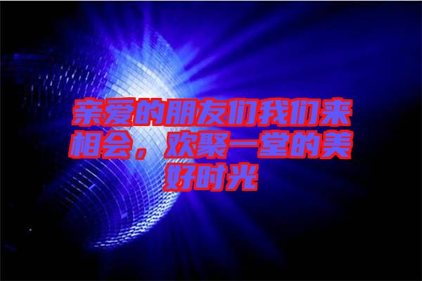 親愛的朋友們我們來相會，歡聚一堂的美好時光