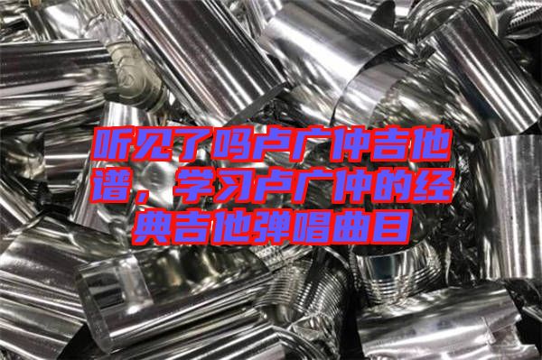 聽見了嗎盧廣仲吉他譜，學(xué)習(xí)盧廣仲的經(jīng)典吉他彈唱曲目