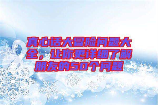 真心話(huà)大冒險(xiǎn)問(wèn)題大全，讓你更詳細(xì)了解朋友的50個(gè)問(wèn)題